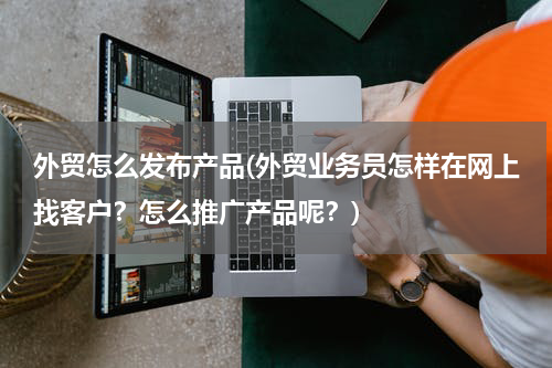 外贸怎么发布产品(外贸业务员怎样在网上找客户？怎么推广产品呢？)