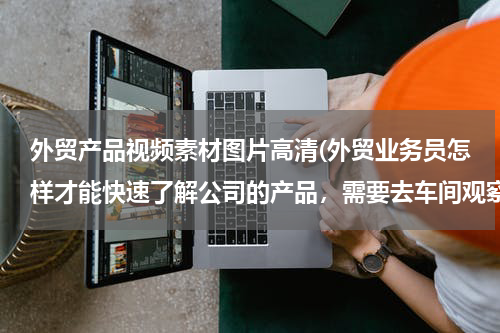 外贸产品视频素材图片高清(外贸业务员怎样才能快速了解公司的产品，需要去车间观察吗？如何能快速了解且熟悉？)