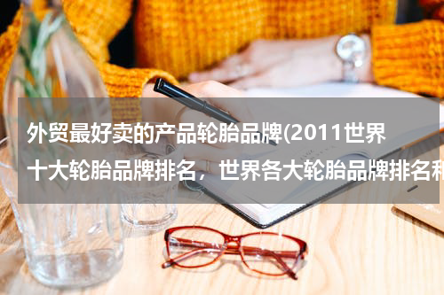 外贸最好卖的产品轮胎品牌(2011世界十大轮胎品牌排名，世界各大轮胎品牌排名和性能轮胎品牌排名以及价格比较？)