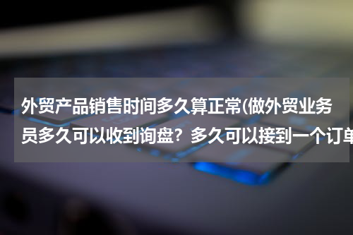 外贸产品销售时间多久算正常(做外贸业务员多久可以收到询盘？多久可以接到一个订单？)