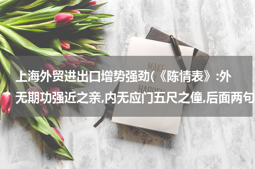 上海外贸进出口增势强劲(《陈情表》:外无期功强近之亲,内无应门五尺之僮,后面两句???)