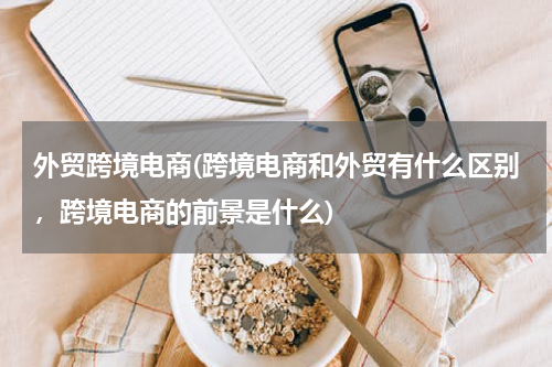 外贸跨境电商(跨境电商和外贸有什么区别，跨境电商的前景是什么)