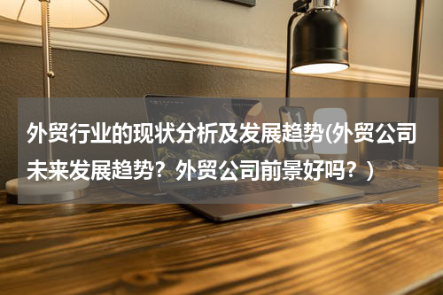 外贸行业的现状分析及发展趋势(外贸公司未来发展趋势？外贸公司前景好吗？)
