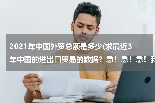 2021年中国外贸总额是多少(求最近3年中国的进出口贸易的数据？急！急！急！我数学的同步练有.)