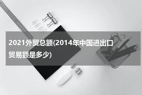2021外贸总额(2014年中国进出口贸易额是多少)