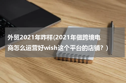 外贸2021年咋样(2021年做跨境电商怎么运营好wish这个平台的店铺？)