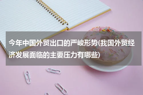 今年中国外贸出口的严峻形势(我国外贸经济发展面临的主要压力有哪些)