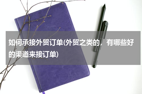 如何承接外贸订单(外贸之类的，有哪些好的渠道来接订单)