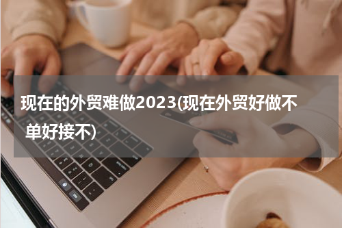现在的外贸难做2023(现在外贸好做不 单好接不)