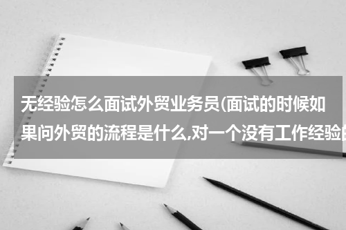无经验怎么面试外贸业务员(面试的时候如果问外贸的流程是什么,对一个没有工作经验的新人来说,)