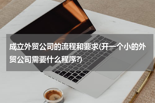成立外贸公司的流程和要求(开一个小的外贸公司需要什么程序?)