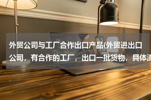 外贸公司与工厂合作出口产品(外贸进出口公司，有合作的工厂，出口一批货物，具体流程是怎样)
