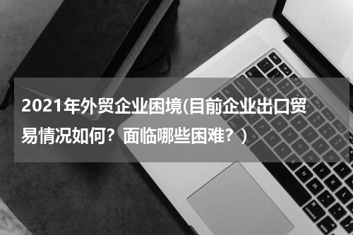 2021年外贸企业困境(目前企业出口贸易情况如何？面临哪些困难？)