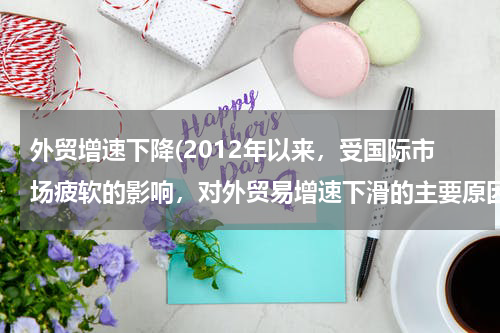 外贸增速下降(2012年以来，受国际市场疲软的影响，对外贸易增速下滑的主要原因)