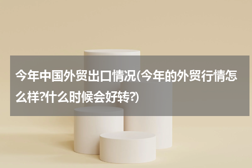 今年中国外贸出口情况(今年的外贸行情怎么样?什么时候会好转?)