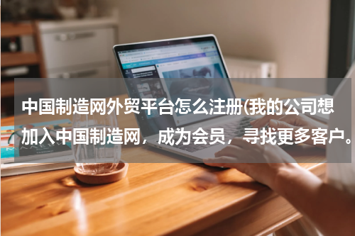 中国制造网外贸平台怎么注册(我的公司想加入中国制造网，成为会员，寻找更多客户。我想了解B2B平台的交易流程和资金的安全是如何保证的)