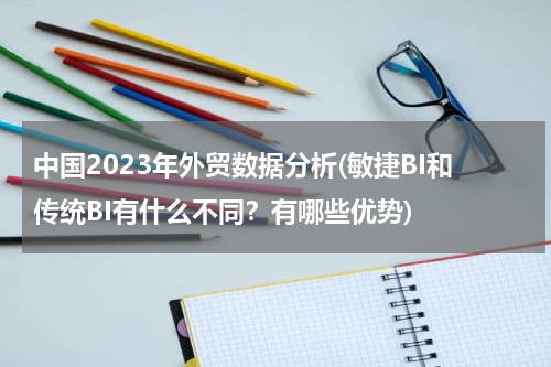 中国2023年外贸数据分析(敏捷BI和传统BI有什么不同？有哪些优势)