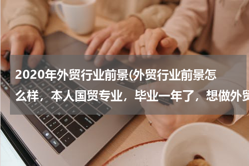 2020年外贸行业前景(外贸行业前景怎么样，本人国贸专业，毕业一年了，想做外贸有优势和机会吗，英语四级水平)