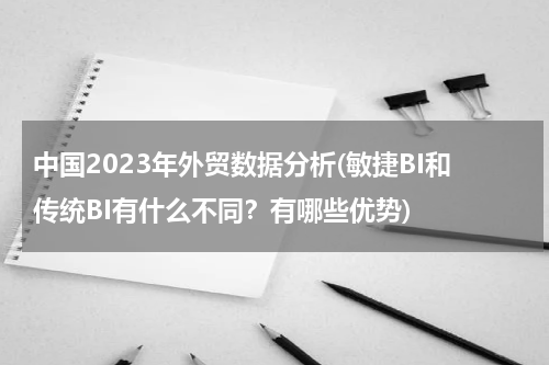 中国2023年外贸数据分析(敏捷BI和传统BI有什么不同？有哪些优势)