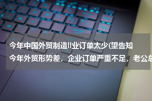 今年中国外贸制造ll业订单太少(望告知今年外贸形势差，企业订单严重不足，老公总是无精打采的，怎么办？)