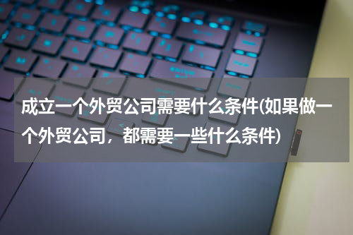 成立一个外贸公司需要什么条件(如果做一个外贸公司，都需要一些什么条件)