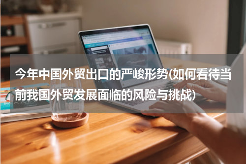 今年中国外贸出口的严峻形势(如何看待当前我国外贸发展面临的风险与挑战)
