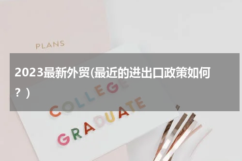 2023最新外贸(最近的进出口政策如何？)