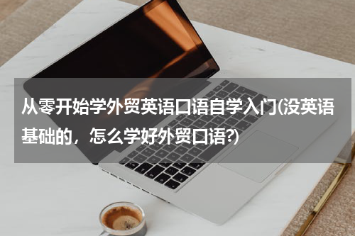 从零开始学外贸英语口语自学入门(没英语基础的，怎么学好外贸口语?)