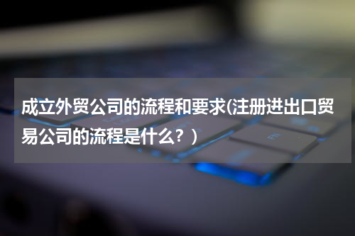 成立外贸公司的流程和要求(注册进出口贸易公司的流程是什么？)