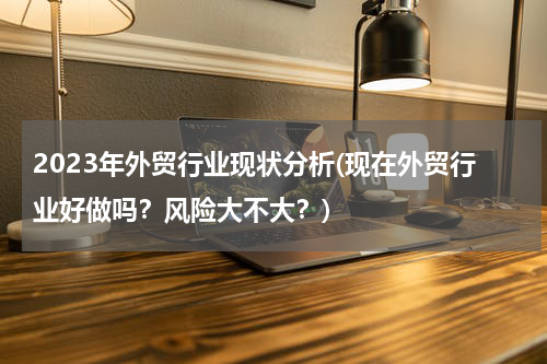 2023年外贸行业现状分析(现在外贸行业好做吗？风险大不大？)