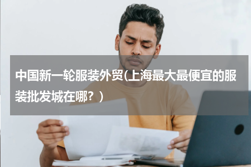 中国新一轮服装外贸(上海最大最便宜的服装批发城在哪？)