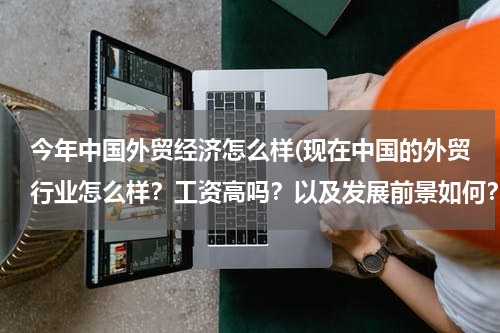今年中国外贸经济怎么样(现在中国的外贸行业怎么样？工资高吗？以及发展前景如何？)