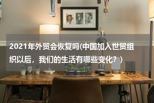 2021年外贸会恢复吗(中国加入世贸组织以后，我们的生活有哪些变化？)