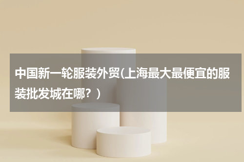 中国新一轮服装外贸(上海最大最便宜的服装批发城在哪？)