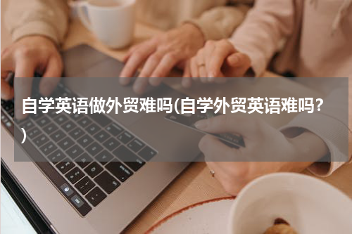 自学英语做外贸难吗(自学外贸英语难吗？)