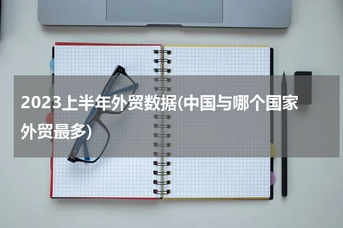 2023上半年外贸数据(中国与哪个国家外贸最多)
