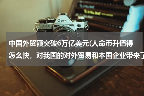 中国外贸额突破6万亿美元(人命币升值得怎么快，对我国的对外贸易和本国企业带来了什么影响。是什么力量让人民币升得这样的快)