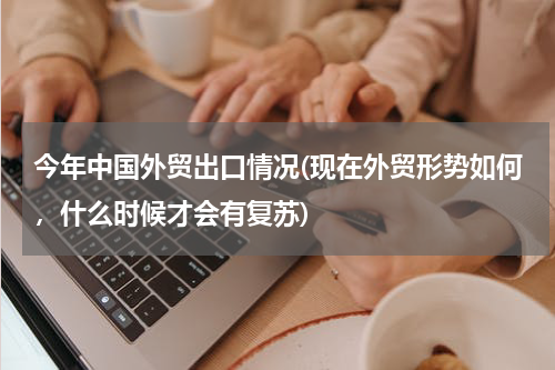 今年中国外贸出口情况(现在外贸形势如何，什么时候才会有复苏)