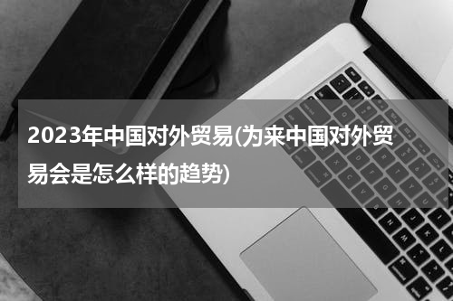 2023年中国对外贸易(为来中国对外贸易会是怎么样的趋势)