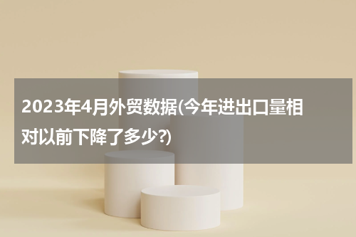 2023年4月外贸数据(今年进出口量相对以前下降了多少?)