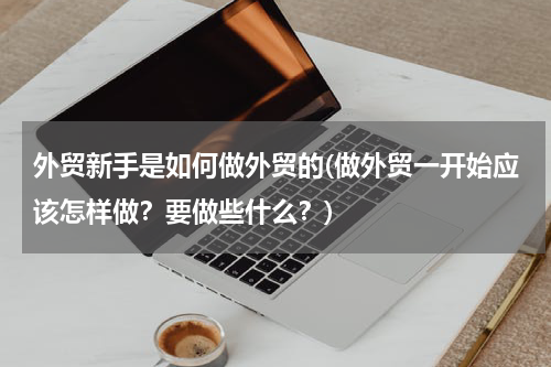 外贸新手是如何做外贸的(做外贸一开始应该怎样做？要做些什么？)