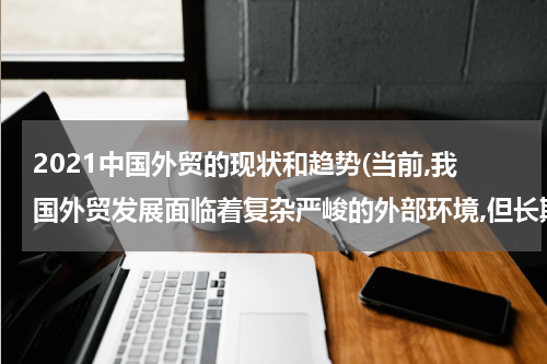 2021中国外贸的现状和趋势(当前,我国外贸发展面临着复杂严峻的外部环境,但长期向好的局面没有改变外贸结？)