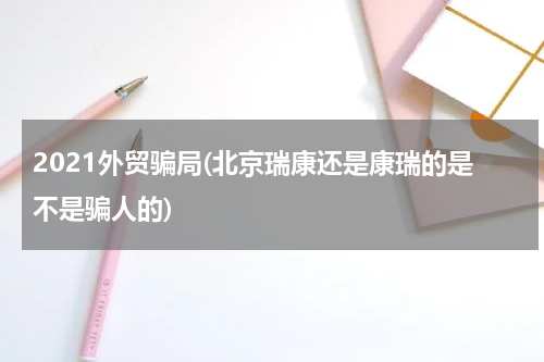 2021外贸骗局(北京瑞康还是康瑞的是不是骗人的)