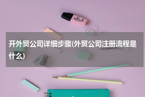 开外贸公司详细步骤(外贸公司注册流程是什么)