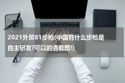 2021外贸81步枪(中国有什么步枪是自主研发?可以的请截图!)