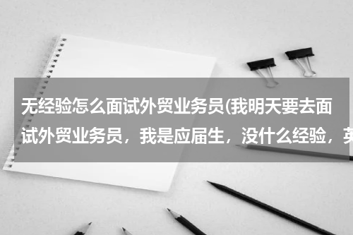 无经验怎么面试外贸业务员(我明天要去面试外贸业务员，我是应届生，没什么经验，英语不怎么好，希望大家给我面试支点招。)