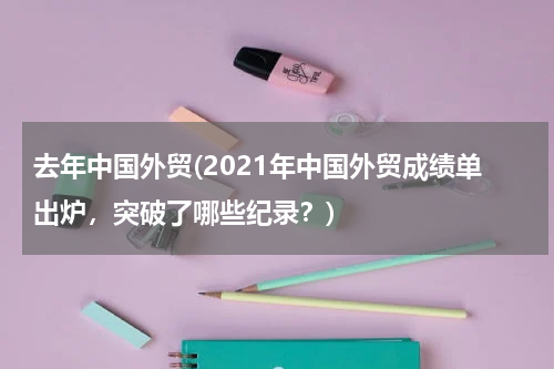 去年中国外贸(2021年中国外贸成绩单出炉，突破了哪些纪录？)
