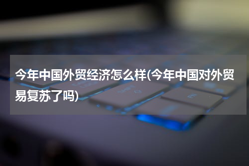今年中国外贸经济怎么样(今年中国对外贸易复苏了吗)