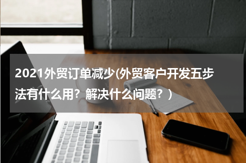 2021外贸订单减少(外贸客户开发五步法有什么用？解决什么问题？)