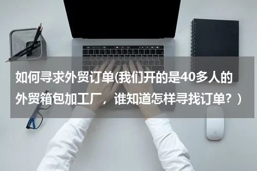 如何寻求外贸订单(我们开的是40多人的外贸箱包加工厂，谁知道怎样寻找订单？)